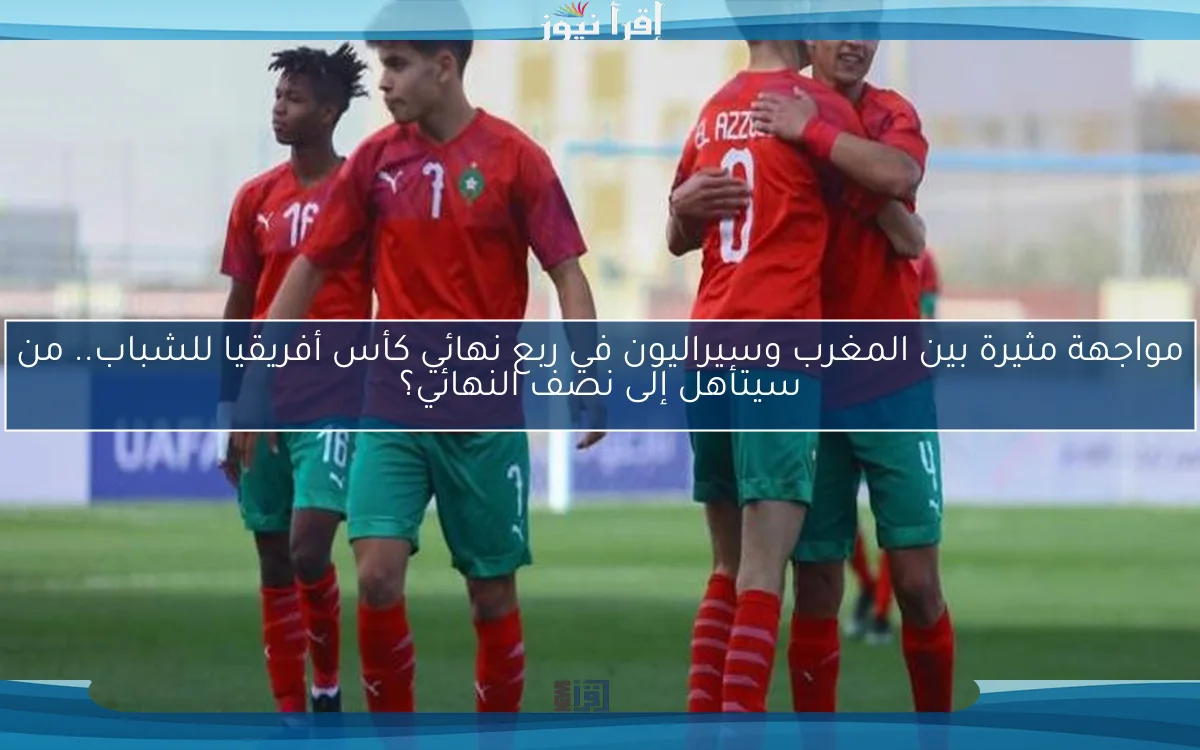 مواجهة مثيرة بين المغرب وسيراليون في ربع نهائي كأس أفريقيا للشباب.. من سيتأهل إلى نصف النهائي؟