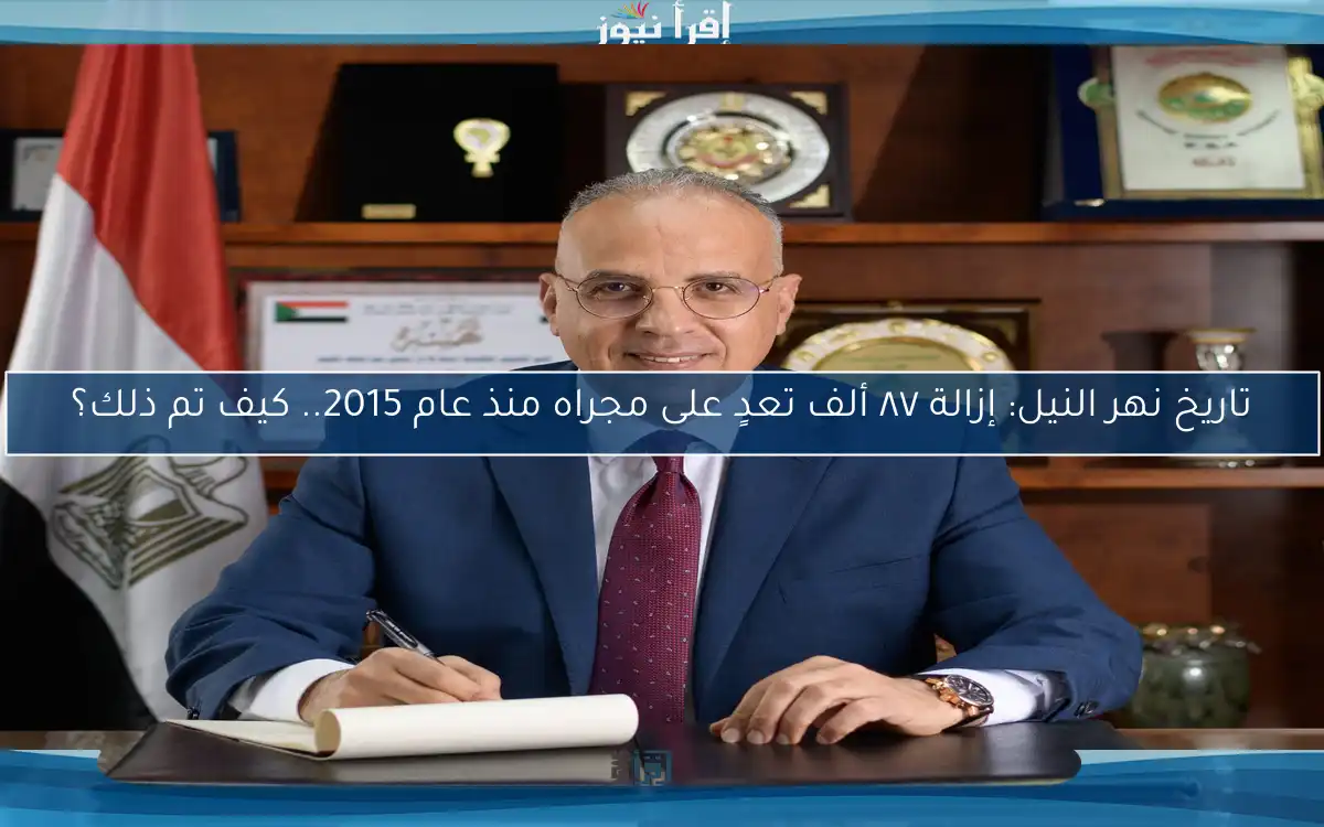 تاريخ نهر النيل: إزالة ٨٧ ألف تعدٍ على مجراه منذ عام 2015.. كيف تم ذلك؟