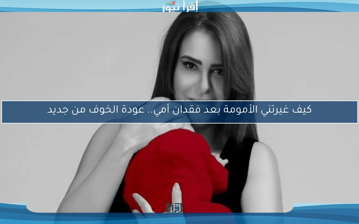 كيف غيرتني الأمومة بعد فقدان أمي.. عودة الخوف من جديد