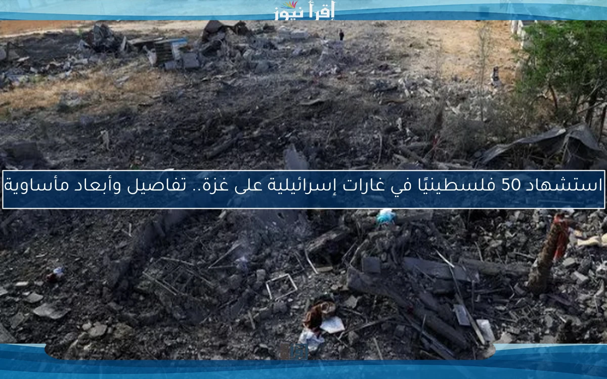استشهاد 50 فلسطينيًا في غارات إسرائيلية على غزة.. تفاصيل وأبعاد مأساوية