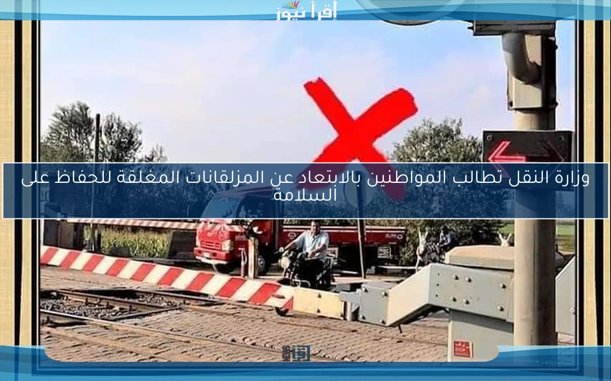 وزارة النقل تطالب المواطنين بالابتعاد عن المزلقانات المغلقة للحفاظ على السلامة