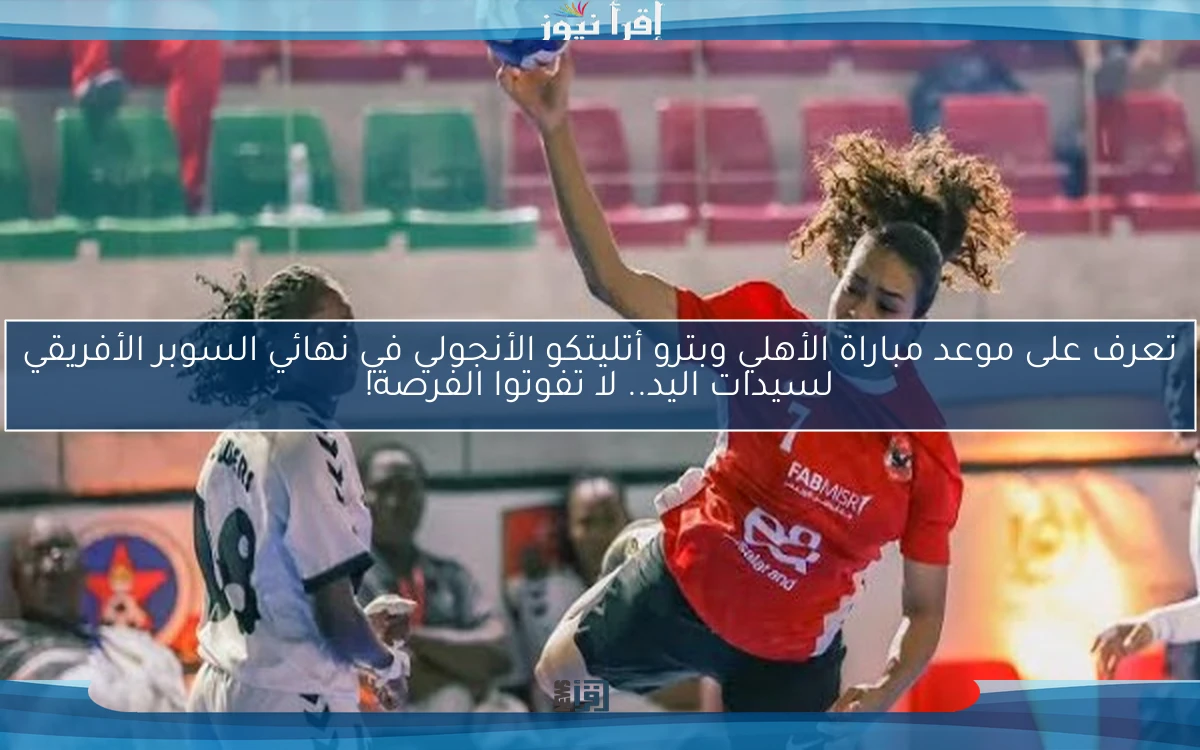 تعرف على موعد مباراة الأهلي وبترو أتليتكو الأنجولي في نهائي السوبر الأفريقي لسيدات اليد.. لا تفوتوا الفرصة!