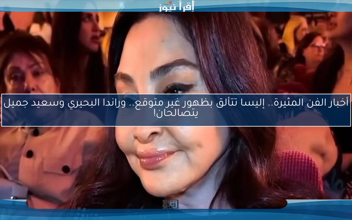 أخبار الفن المثيرة.. إليسا تتألق بظهور غير متوقع.. وراندا البحيري وسعيد جميل يتصالحان!