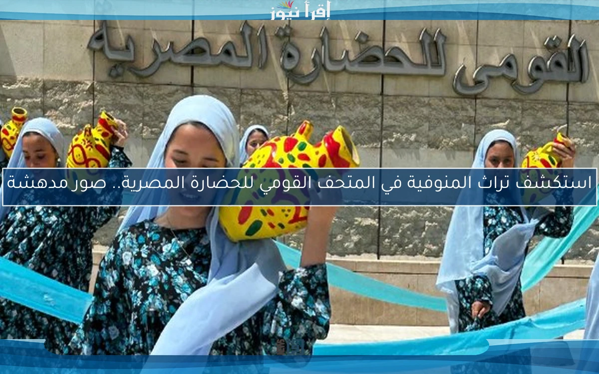 استكشف تراث المنوفية في المتحف القومي للحضارة المصرية.. صور مدهشة