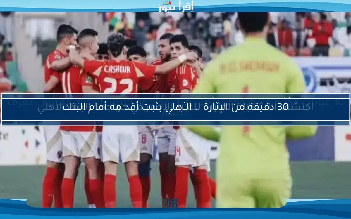 30 دقيقة من الإثارة .. الأهلي يثبت أقدامه أمام البنك