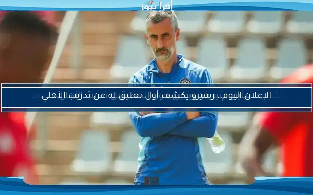 الإعلان اليوم.. ريفيرو يكشف أول تعليق له عن تدريب الأهلي