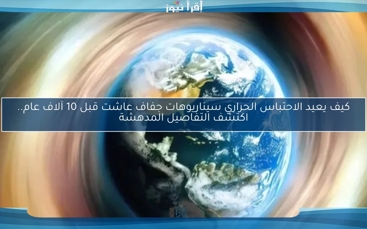 كيف يعيد الاحتباس الحراري سيناريوهات جفاف عاشت قبل 10 آلاف عام.. اكتشف التفاصيل المدهشة
