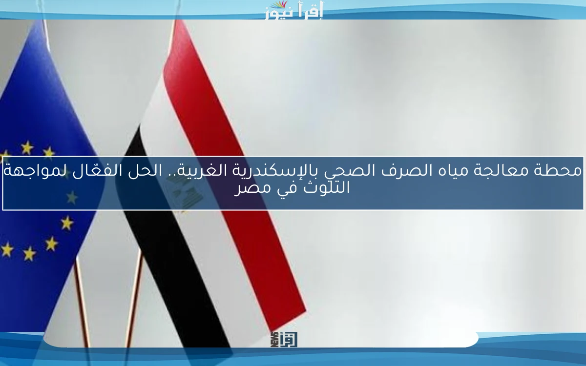 محطة معالجة مياه الصرف الصحي بالإسكندرية الغربية.. الحل الفعّال لمواجهة التلوث في مصر