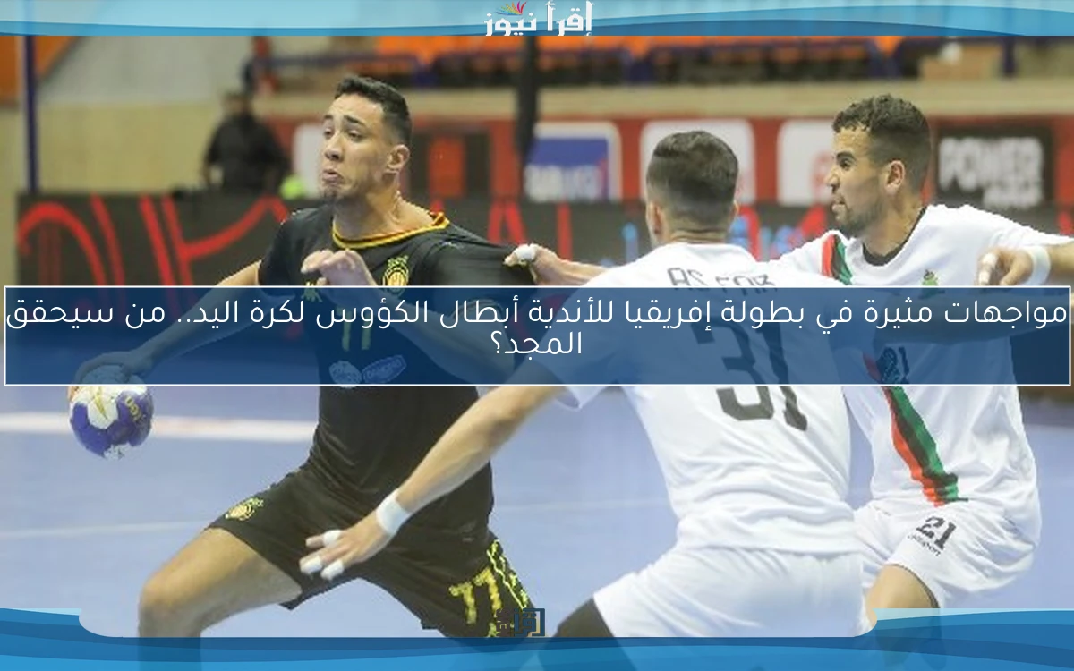 مواجهات مثيرة في بطولة إفريقيا للأندية أبطال الكؤوس لكرة اليد.. من سيحقق المجد؟