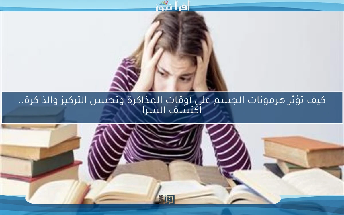 كيف تؤثر هرمونات الجسم على أوقات المذاكرة وتحسن التركيز والذاكرة.. اكتشف السر!
