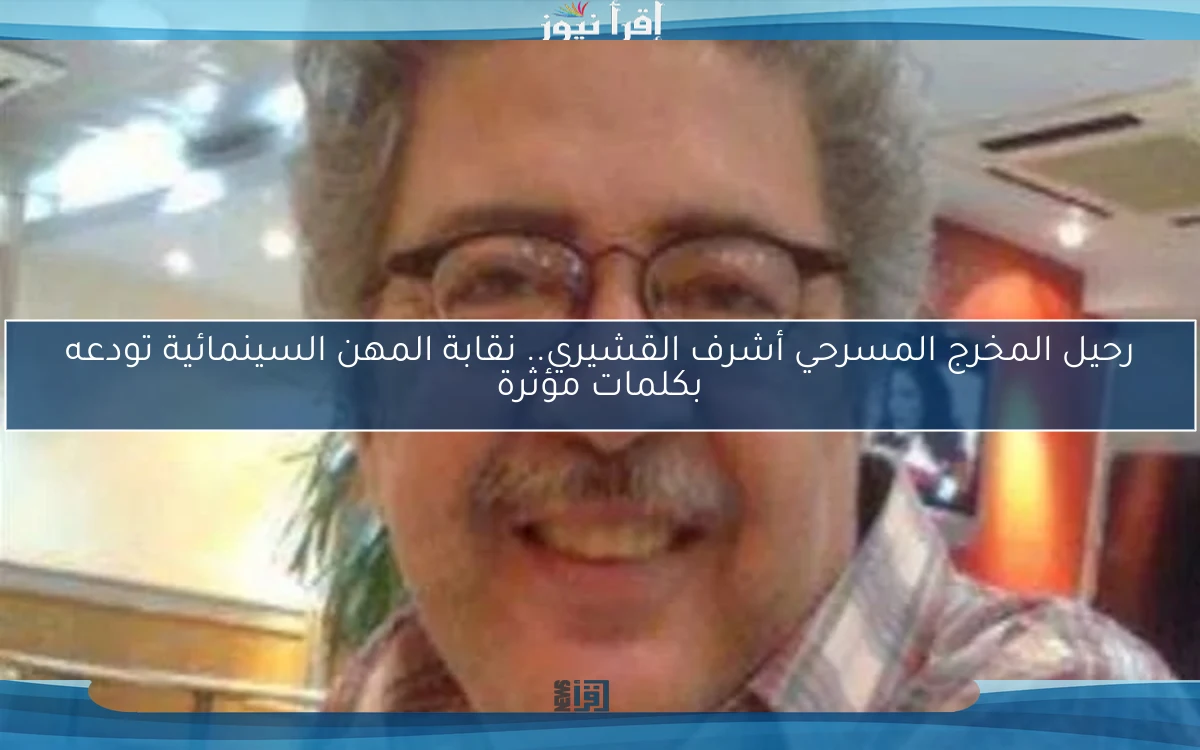 رحيل المخرج المسرحي أشرف القشيري.. نقابة المهن السينمائية تودعه بكلمات مؤثرة