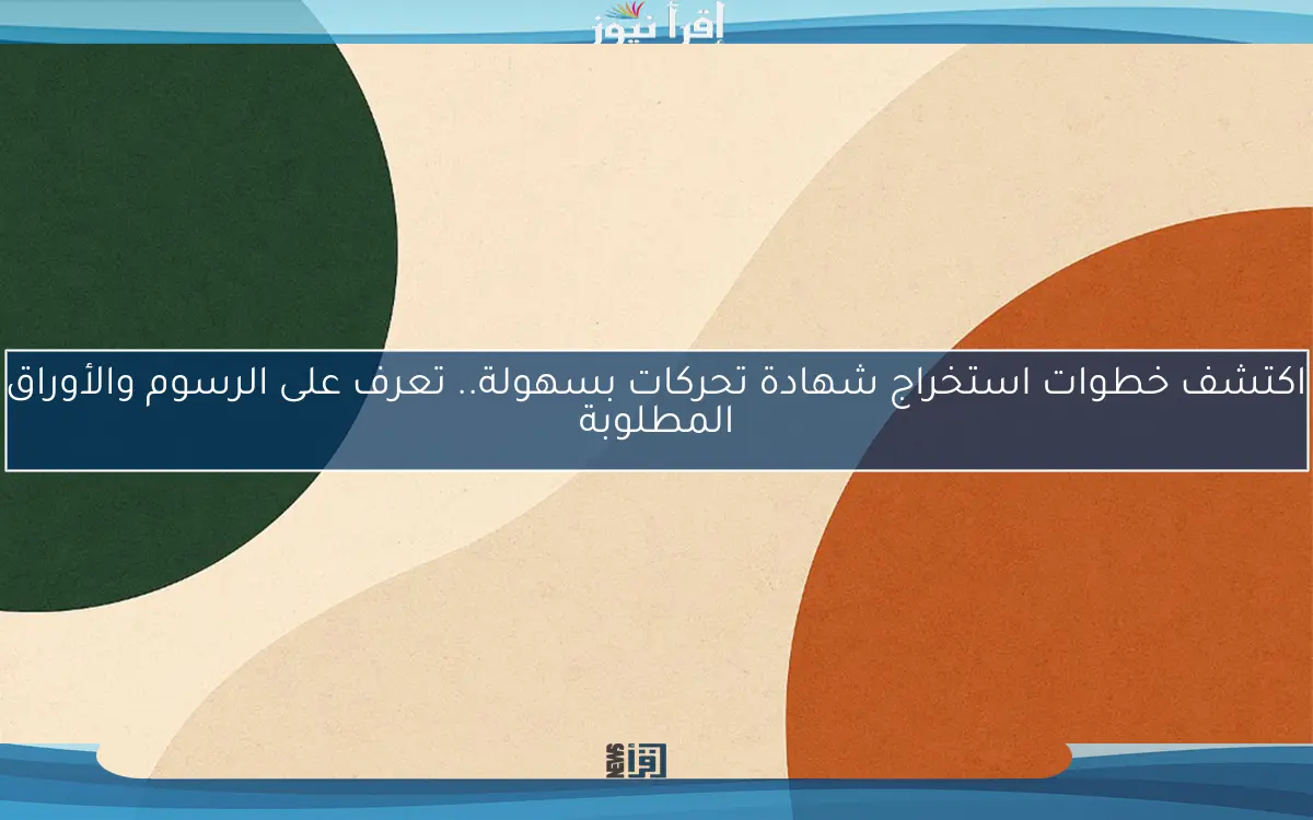 اكتشف خطوات استخراج شهادة تحركات بسهولة.. تعرف على الرسوم والأوراق المطلوبة
