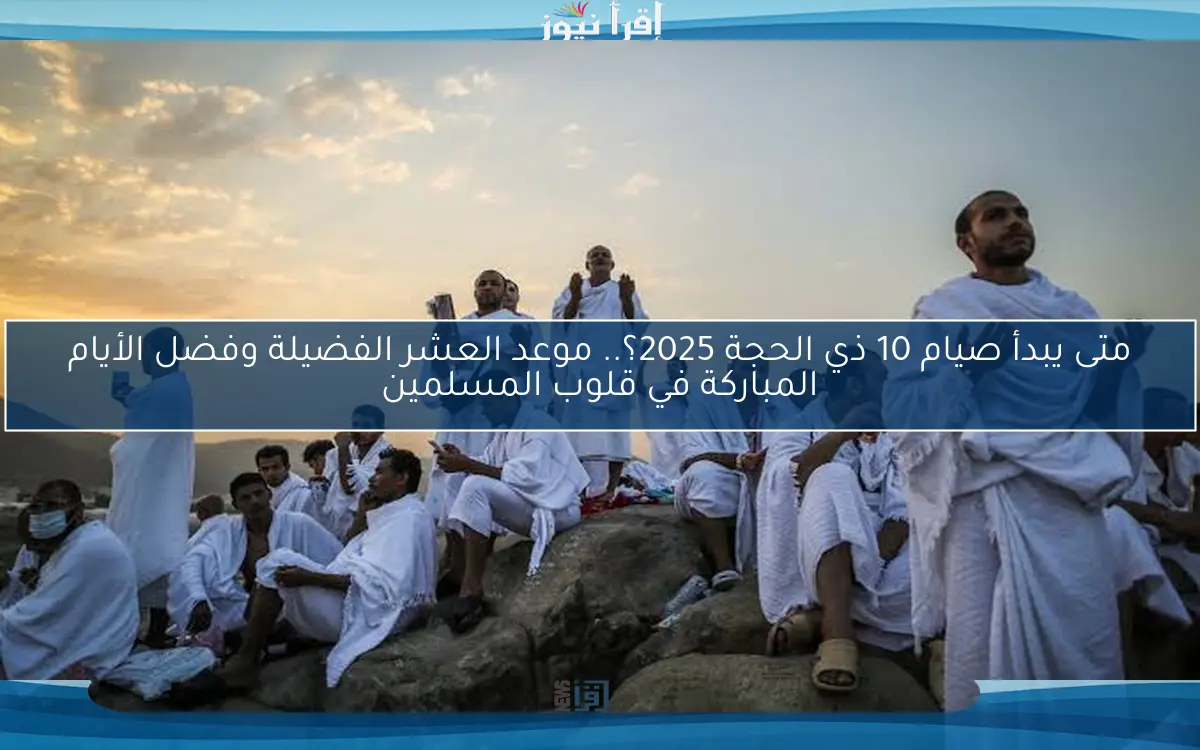 متى يبدأ صيام 10 ذي الحجة 2025؟.. موعد العشر الفضيلة وفضل الأيام المباركة في قلوب المسلمين