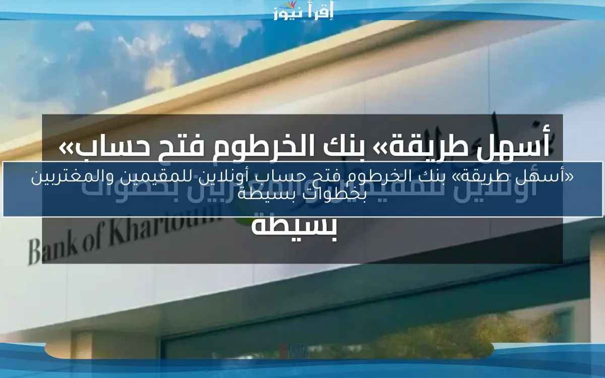 «أسهل طريقة» بنك الخرطوم فتح حساب أونلاين للمقيمين والمغتربين بخطوات بسيطة