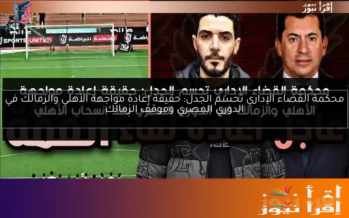 محكمة القضاء الإداري تحسم الجدل: حقيقة إعادة مواجهة الأهلي والزمالك في الدوري المصري وموقف الزمالك