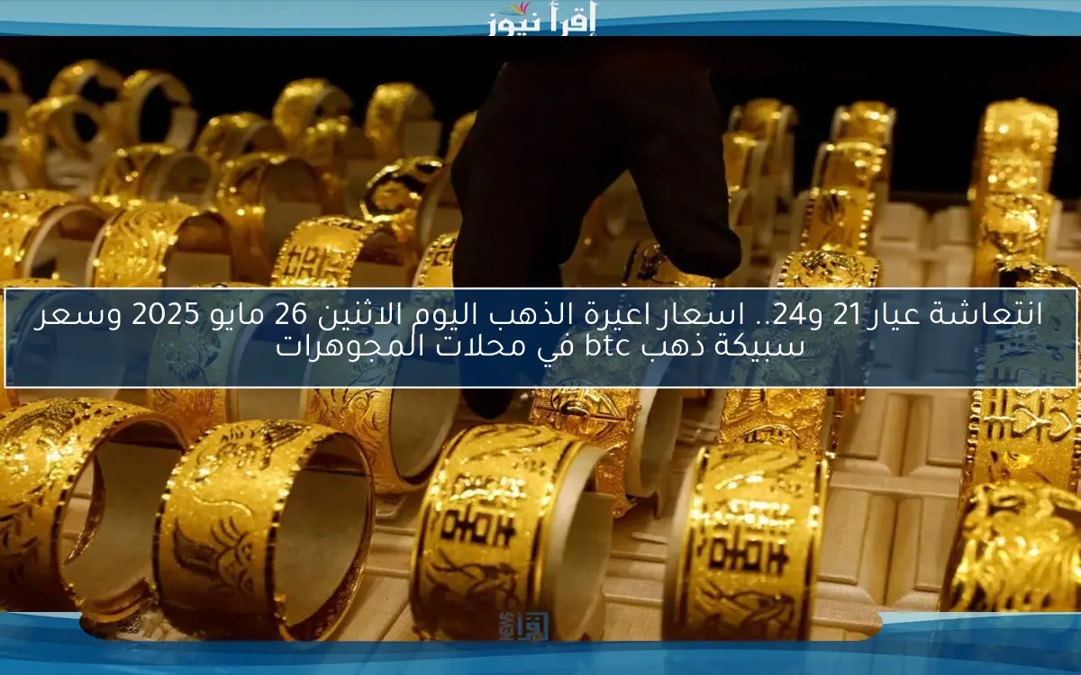 انتعاشة عيار 21 و24.. اسعار اعيرة الذهب اليوم الاثنين 26 مايو 2025 وسعر سبيكة ذهب btc في محلات المجوهرات