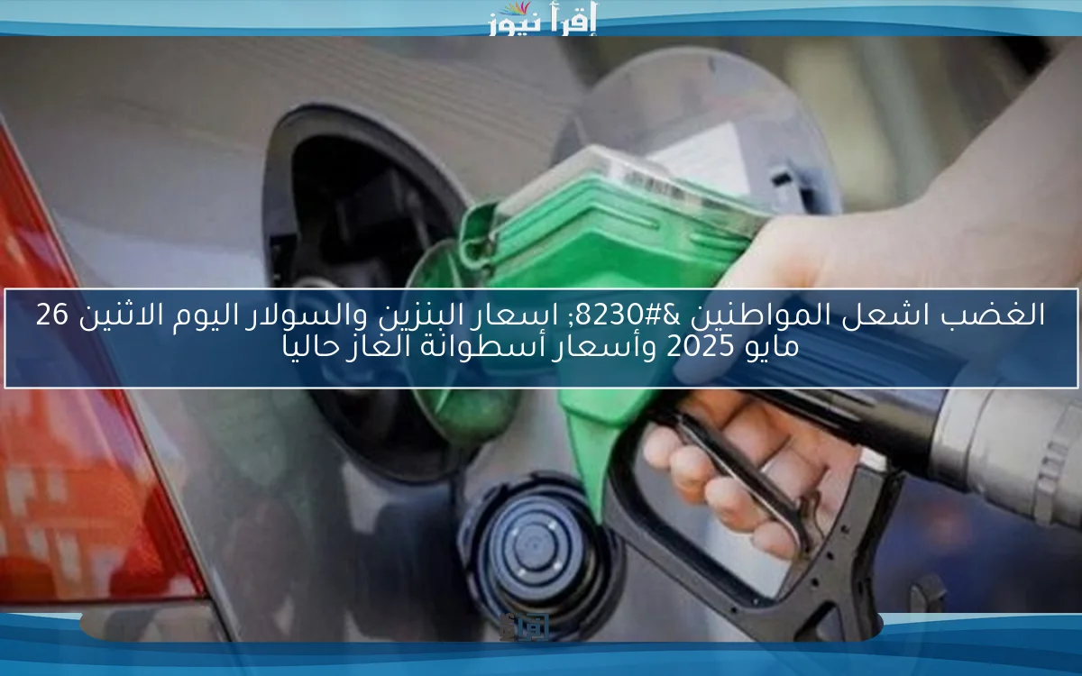 الغضب اشعل المواطنين … اسعار البنزين والسولار اليوم الاثنين 26 مايو 2025 وأسعار أسطوانة الغاز حاليا