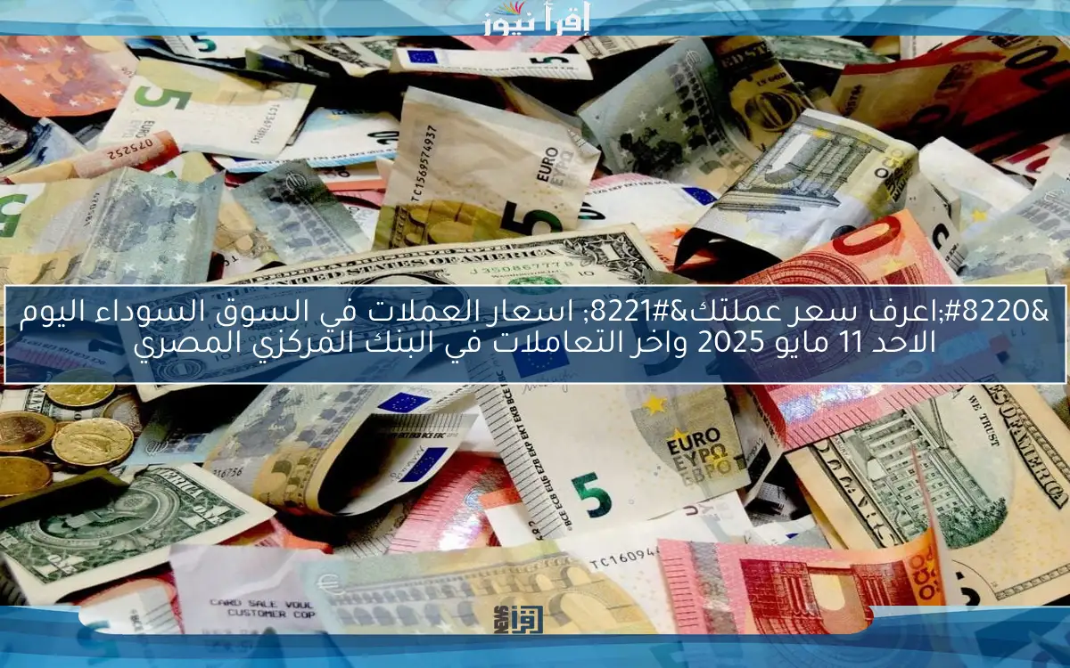 “اعرف سعر عملتك” اسعار العملات في السوق السوداء اليوم الاحد 11 مايو 2025 واخر التعاملات في البنك المركزي المصري