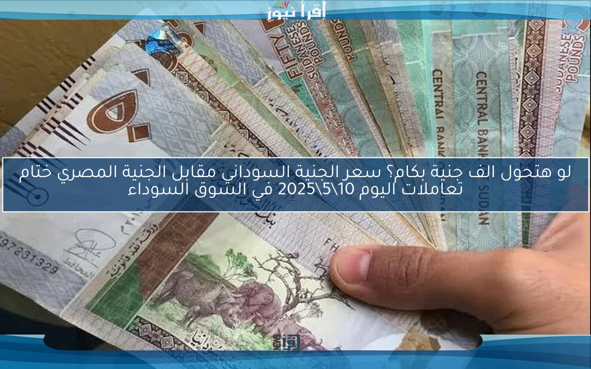لو هتحول الف جنية بكام؟ سعر الجنية السوداني مقابل الجنية المصري ختام تعاملات اليوم 10\5\2025 في السوق السوداء
