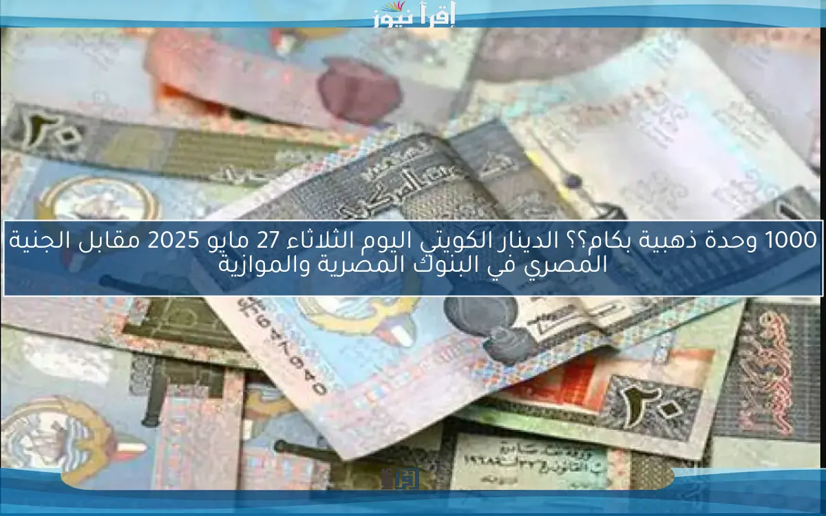1000 وحدة ذهبية بكام؟؟ الدينار الكويتي اليوم الثلاثاء 27 مايو 2025 مقابل الجنية المصري في البنوك المصرية والموازية