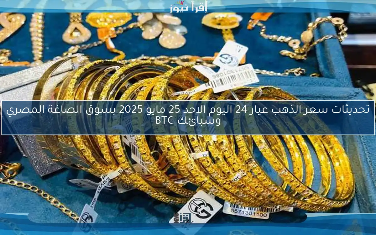 تحديثات سعر الذهب عيار 24 اليوم الاحد 25 مايو 2025 بسوق الصاغة المصري وسبائك BTC