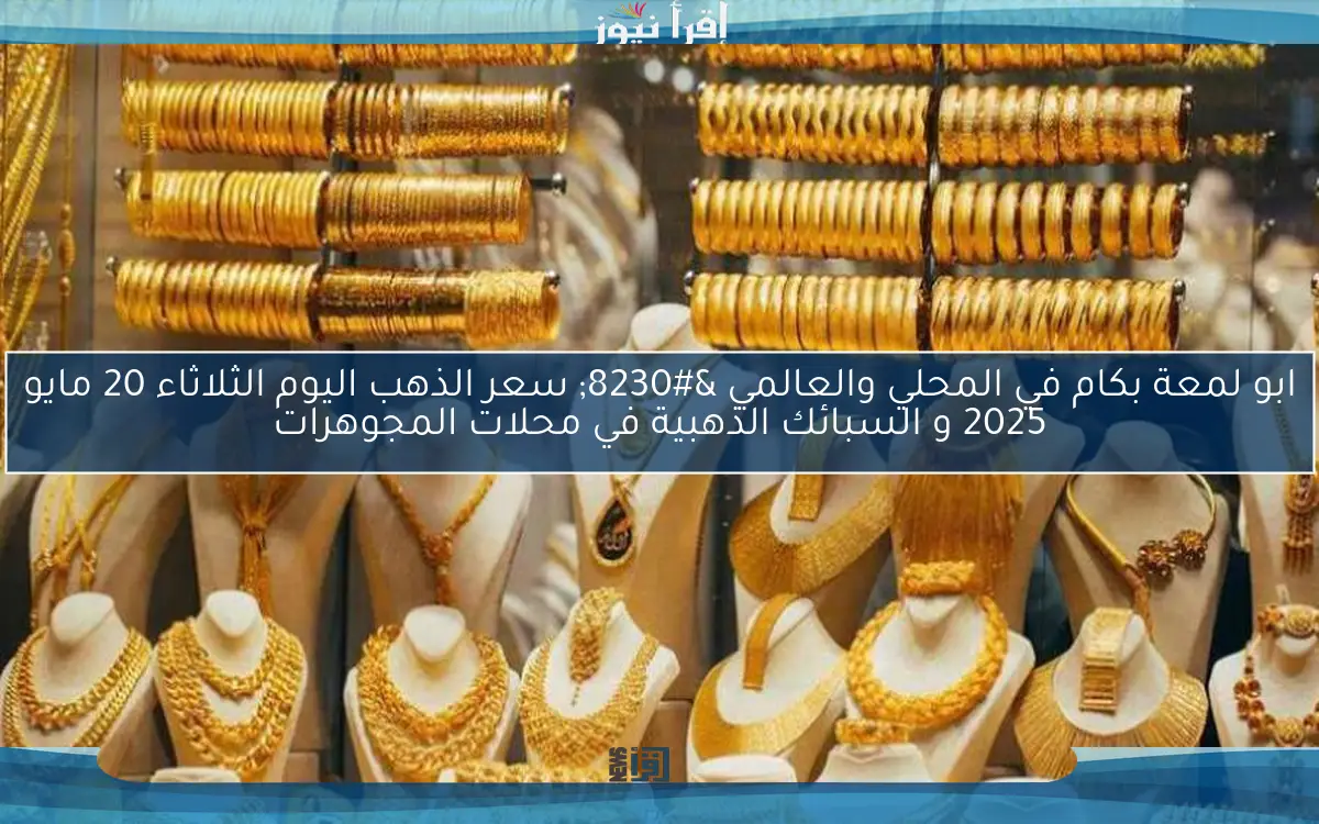 ابو لمعة بكام في المحلي والعالمي … سعر الذهب اليوم الثلاثاء 20 مايو 2025 و السبائك الذهبية في محلات المجوهرات