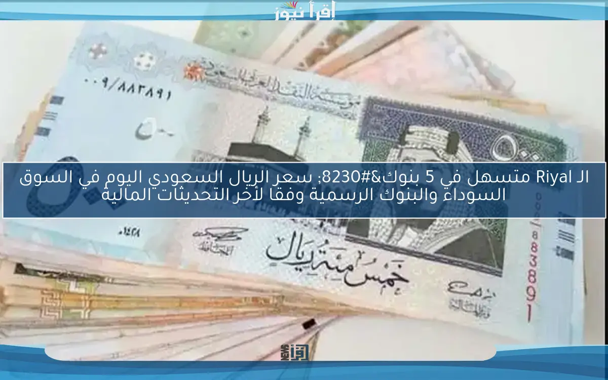 الـ Riyal متسهل في 5 بنوك… سعر الريال السعودي اليوم في السوق السوداء والبنوك الرسمية وفقا لأخر التحديثات المالية