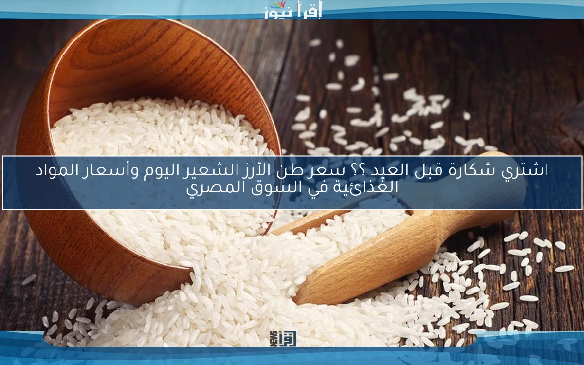 اشتري شكارة قبل العيد ؟؟ سعر طن الأرز الشعير اليوم وأسعار المواد الغذائية في السوق المصري