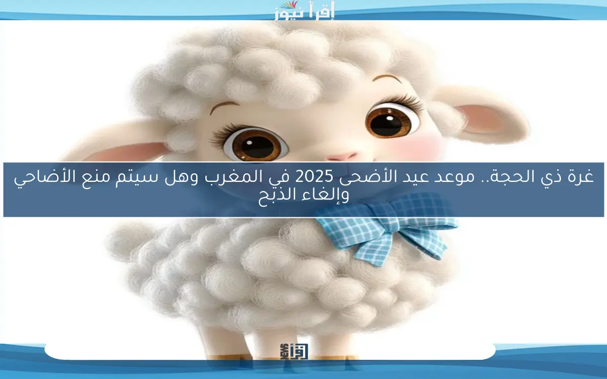 غرة ذي الحجة.. موعد عيد الأضحى 2025 في المغرب وهل سيتم منع الأضاحي وإلغاء الذبح