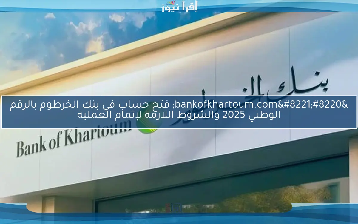 “bankofkhartoum.com” فتح حساب في بنك الخرطوم بالرقم الوطني 2025 والشروط اللازمة لإتمام العملية