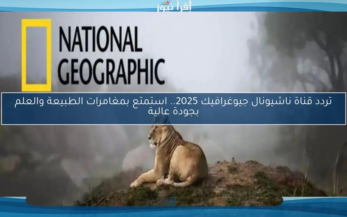 تردد قناة ناشيونال جيوغرافيك 2025.. استمتع بمغامرات الطبيعة والعلم بجودة عالية