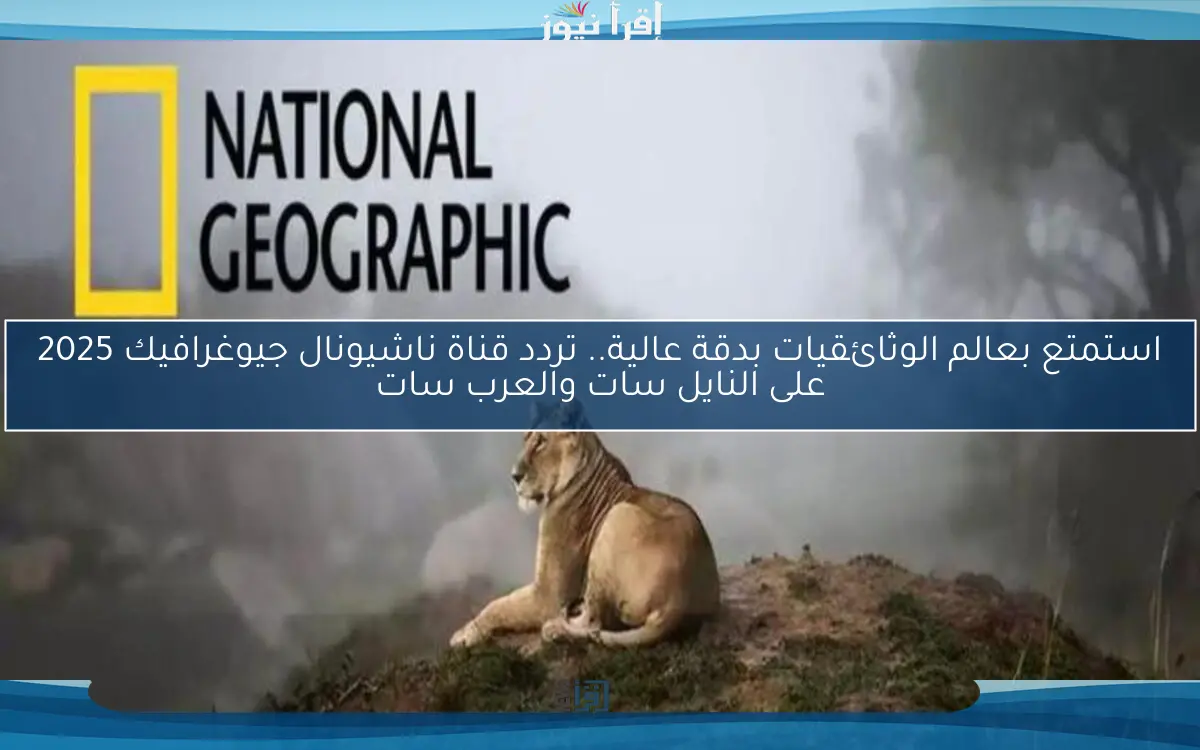 استمتع بعالم الوثائقيات بدقة عالية.. تردد قناة ناشيونال جيوغرافيك 2025 على النايل سات والعرب سات