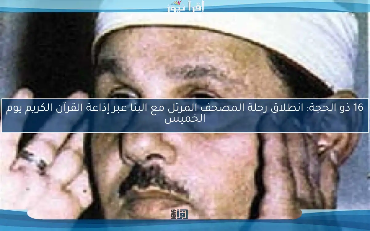 16 ذو الحجة: انطلاق رحلة المصحف المرتل مع البنا عبر إذاعة القرآن الكريم يوم الخميس