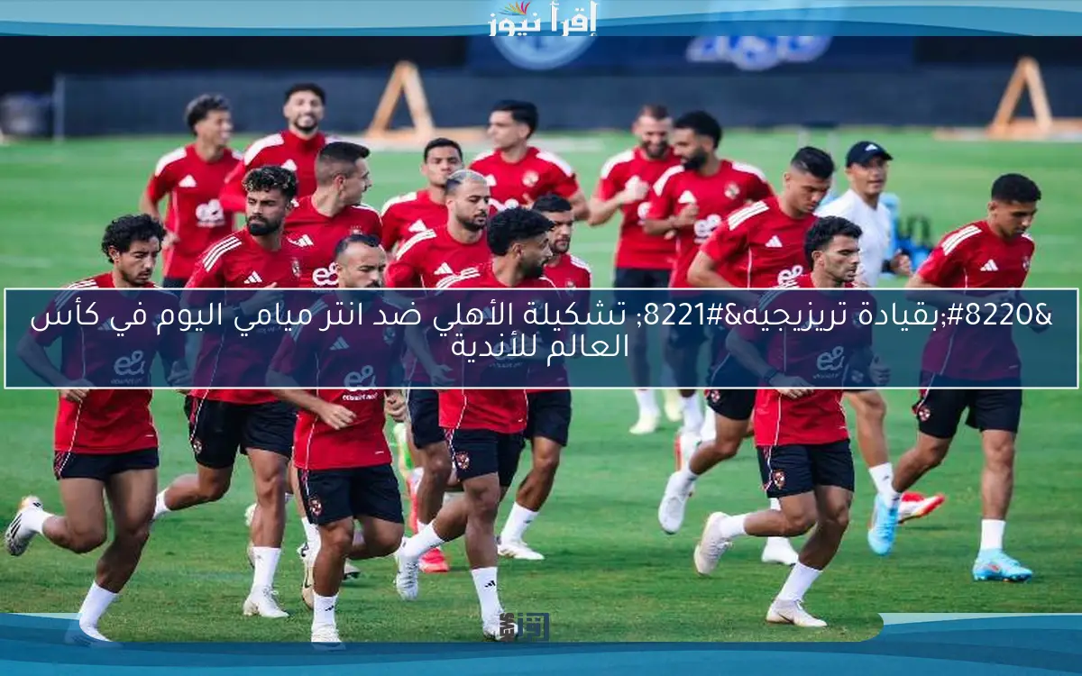 “بقيادة تريزيجيه” تشكيلة الأهلي ضد انتر ميامي اليوم في كأس العالم للأندية