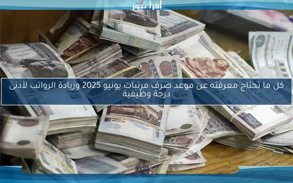 كل ما تحتاج معرفته عن موعد صرف مرتبات يونيو 2025 وزيادة الرواتب لأدنى درجة وظيفية