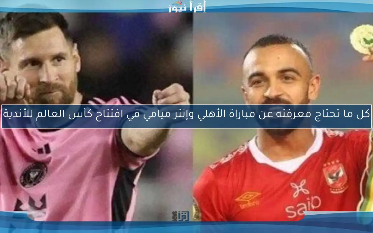 كل ما تحتاج معرفته عن مباراة الأهلي وإنتر ميامي في افتتاح كأس العالم للأندية