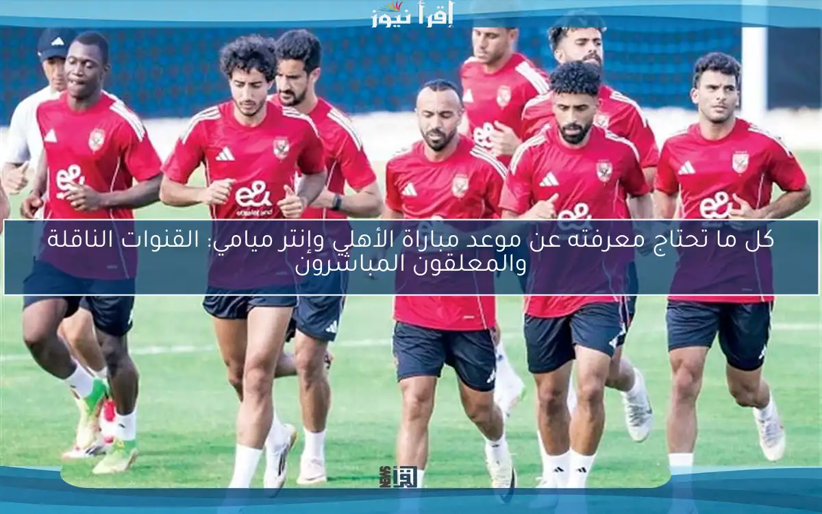 كل ما تحتاج معرفته عن موعد مباراة الأهلي وإنتر ميامي: القنوات الناقلة والمعلقون المباشرون