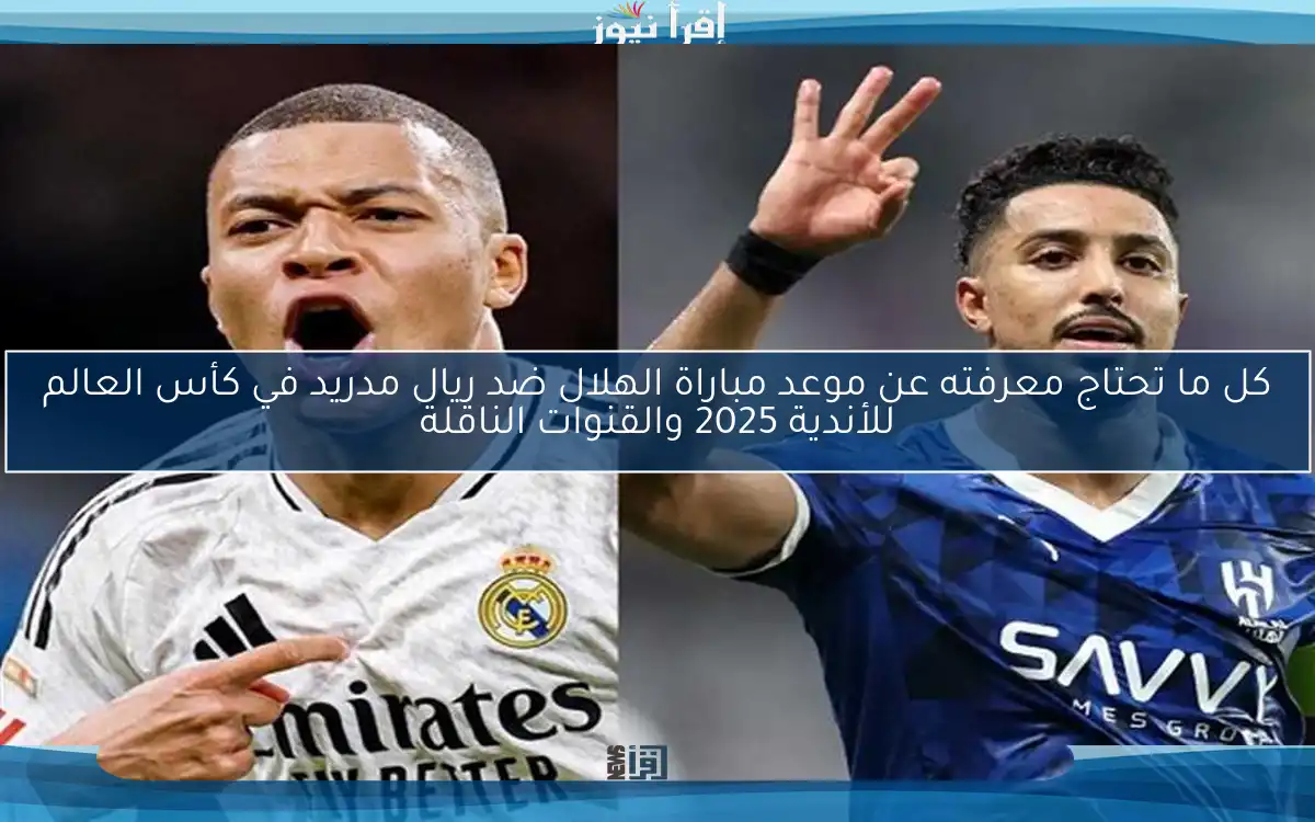 كل ما تحتاج معرفته عن موعد مباراة الهلال ضد ريال مدريد في كأس العالم للأندية 2025 والقنوات الناقلة