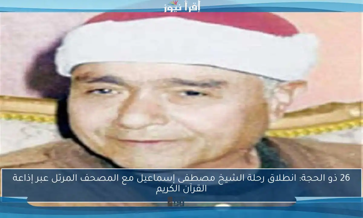 26 ذو الحجة: انطلاق رحلة الشيخ مصطفى إسماعيل مع المصحف المرتل عبر إذاعة القرآن الكريم