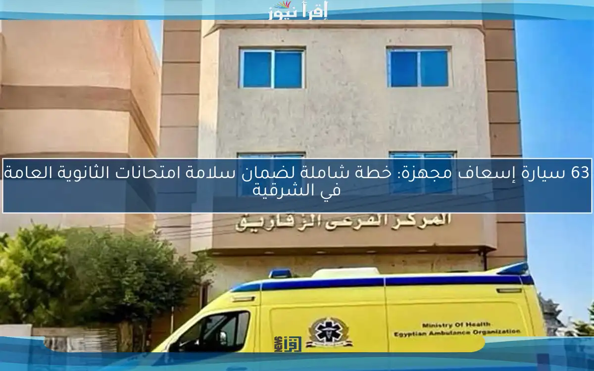 63 سيارة إسعاف مجهزة: خطة شاملة لضمان سلامة امتحانات الثانوية العامة في الشرقية