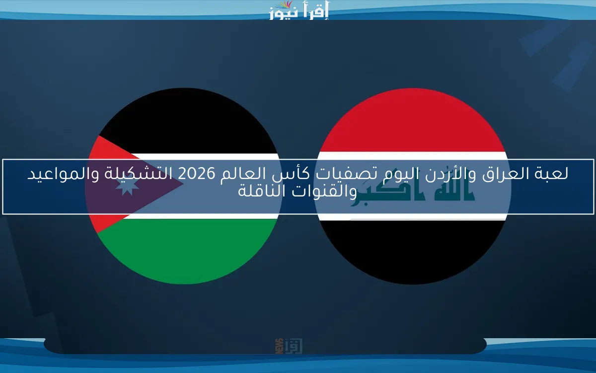 لعبة العراق والأردن اليوم تصفيات كأس العالم 2026 التشكيلة والمواعيد والقنوات الناقلة