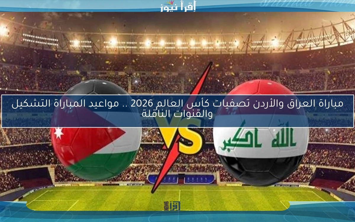 مباراة العراق والأردن تصفيات كأس العالم 2026 .. مواعيد المباراة التشكيل والقنوات الناقلة