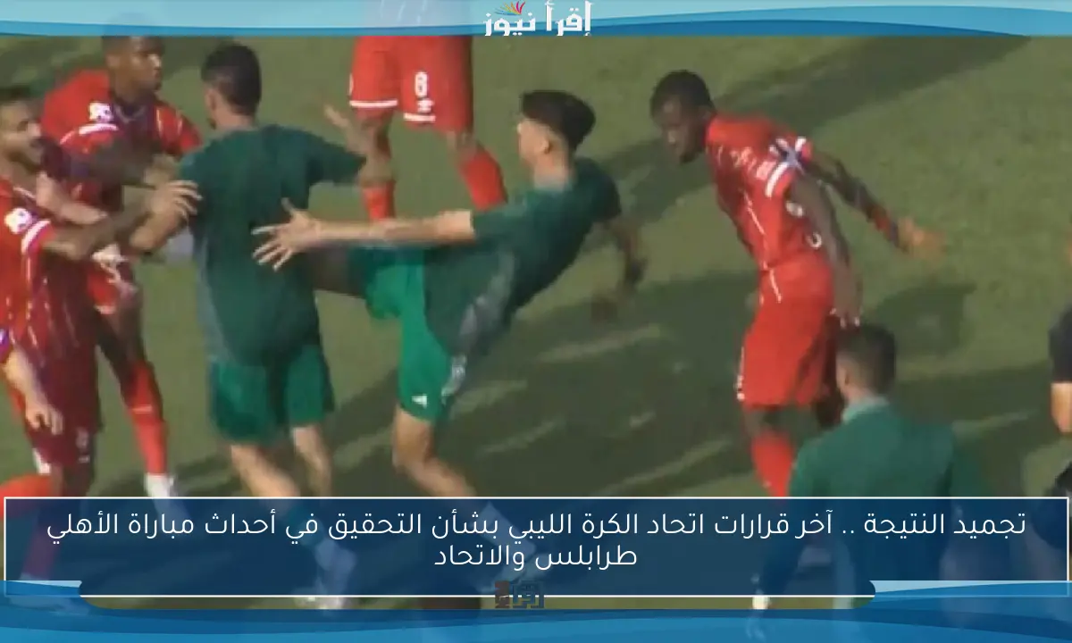 تجميد النتيجة .. آخر قرارات اتحاد الكرة الليبي بشأن التحقيق في أحداث مباراة الأهلي طرابلس والاتحاد