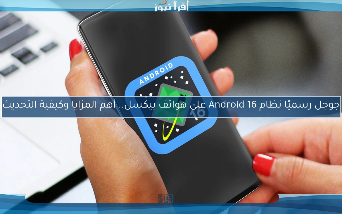 جوجل رسميًا نظام Android 16 على هواتف بيكسل.. أهم المزايا وكيفية التحديث