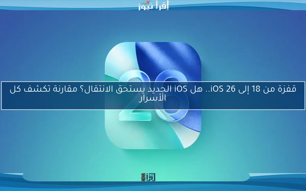 قفزة من 18 إلى iOS 26.. هل iOS الجديد يستحق الانتقال؟ مقارنة تكشف كل الأسرار