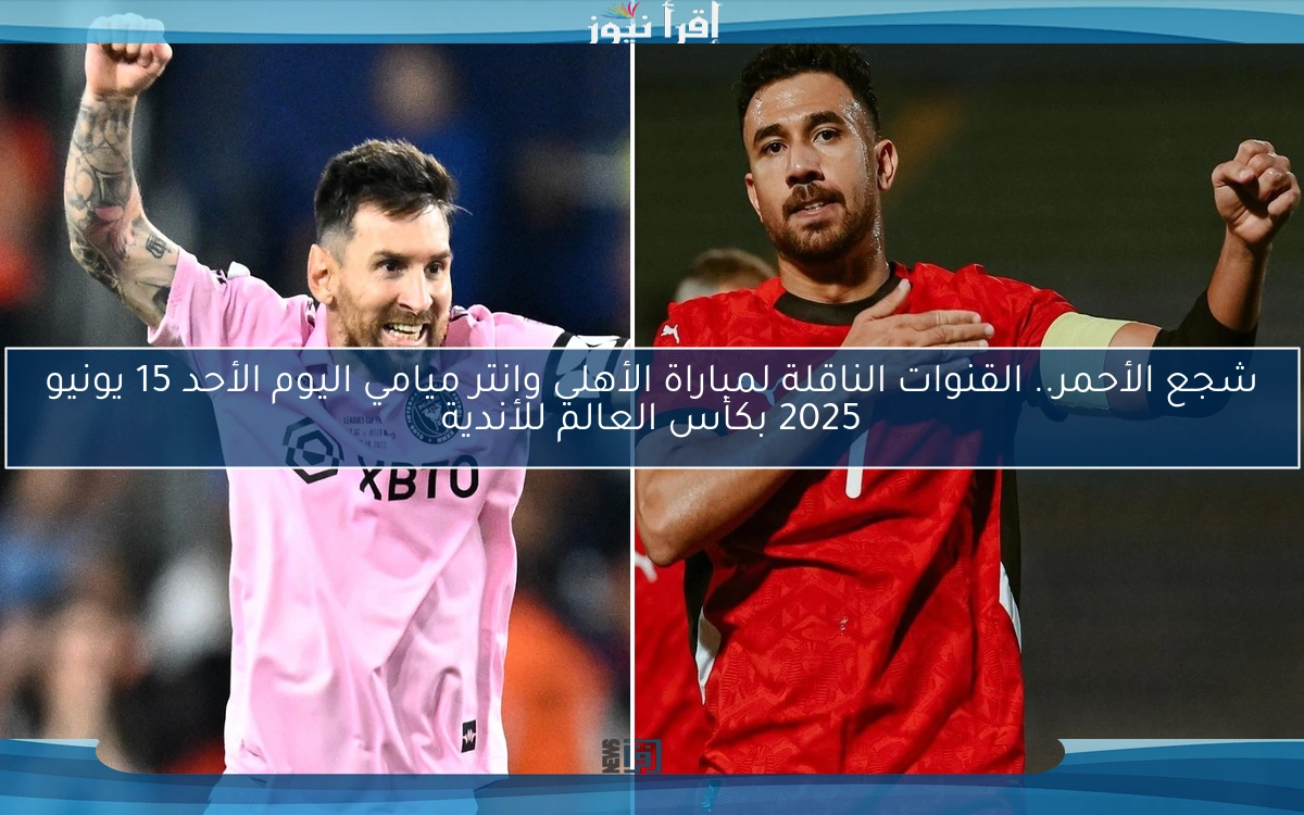 Al-Ahly × Inter Miami.. القنوات الناقلة لمباراة الأهلي وانتر ميامي اليوم الأحد 15 يونيو 2025 بكأس العالم للأندية