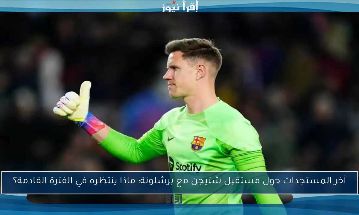 آخر المستجدات حول مستقبل شتيجن مع برشلونة: ماذا ينتظره في الفترة القادمة؟