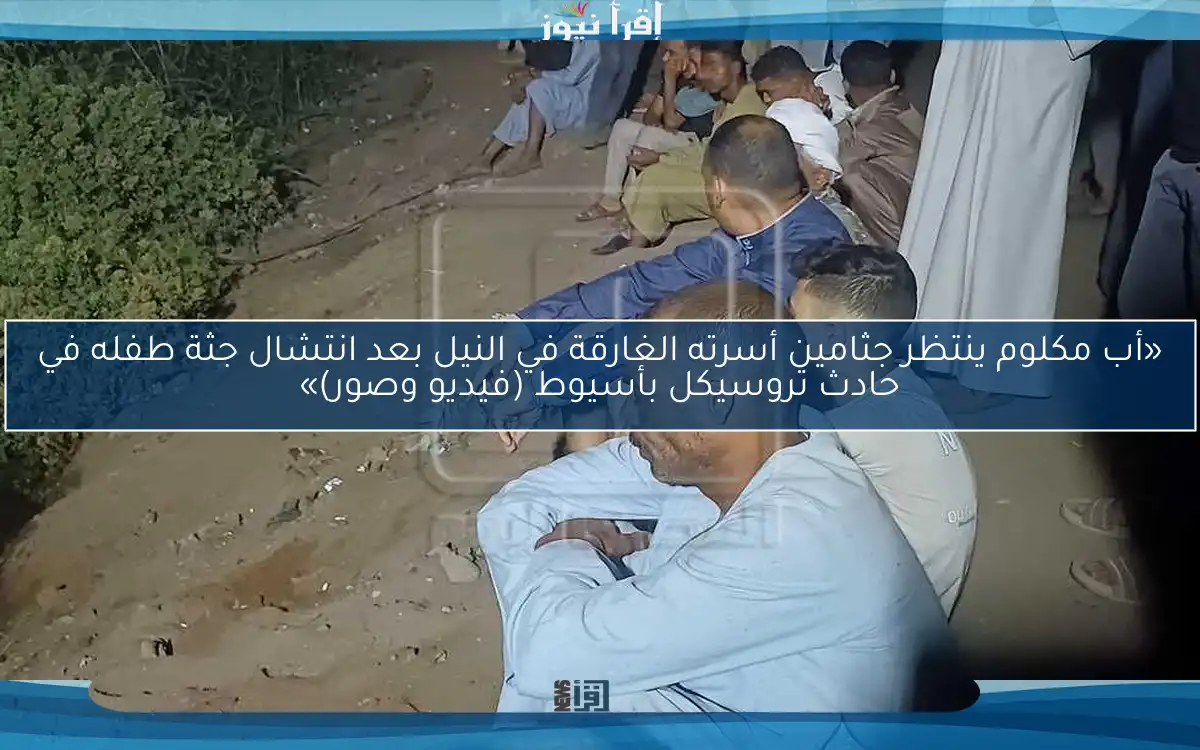 «أب مكلوم ينتظر جثامين أسرته الغارقة في النيل بعد انتشال جثة طفله في حادث تروسيكل بأسيوط (فيديو وصور)»