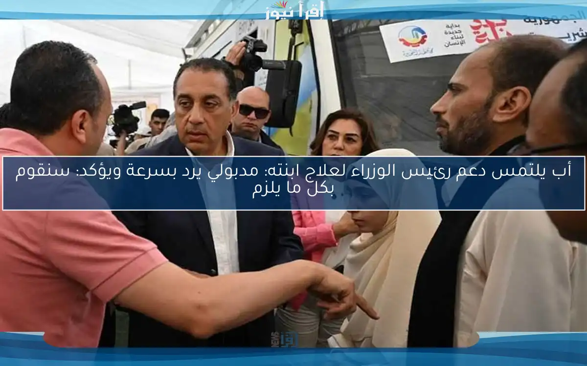 أب يلتمس دعم رئيس الوزراء لعلاج ابنته: مدبولي يرد بسرعة ويؤكد: سنقوم بكل ما يلزم