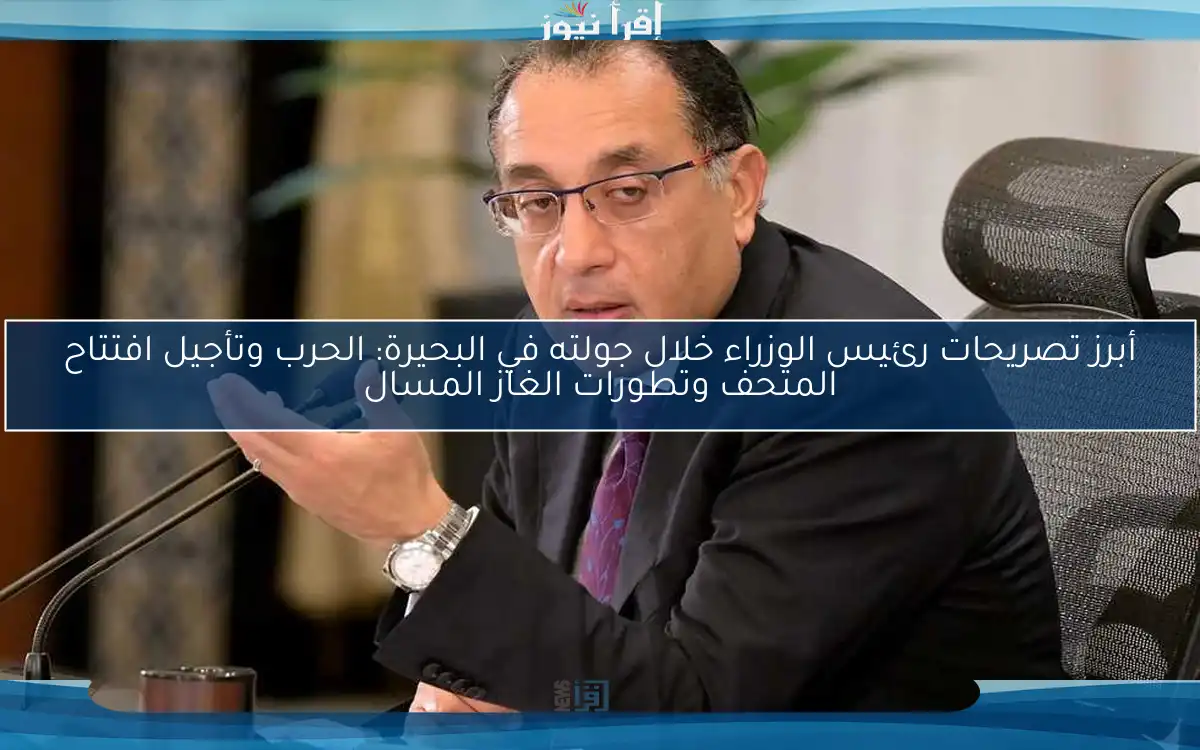 أبرز تصريحات رئيس الوزراء خلال جولته في البحيرة: الحرب وتأجيل افتتاح المتحف وتطورات الغاز المسال